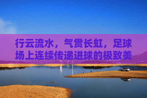 行云流水,气贯长虹,足球场上连续传递进球的极致美学