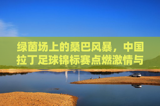 绿茵场上的桑巴风暴,中国拉丁足球锦标赛点燃激情与梦想