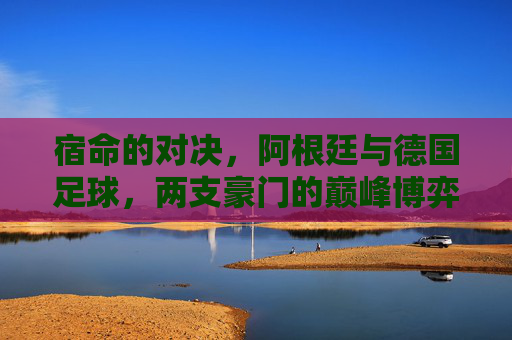 宿命的对决,阿根廷与德国足球,两支豪门的巅峰博弈