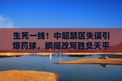 生死一线!中超禁区失误引爆罚球,瞬间改写胜负天平