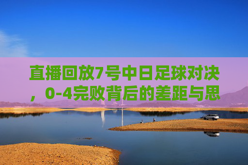 直播回放7号中日足球对决，0-4完败背后的差距与思考