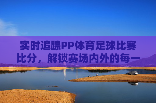 实时追踪PP体育足球比赛比分,解锁赛场内外的每一个精彩瞬间
