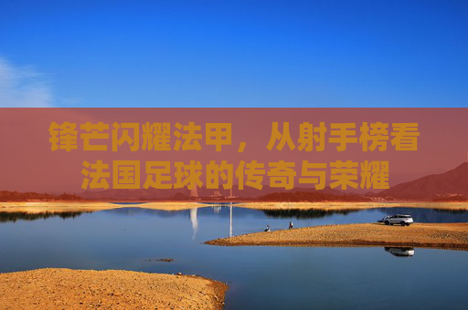 锋芒闪耀法甲,从射手榜看法国足球的传奇与荣耀