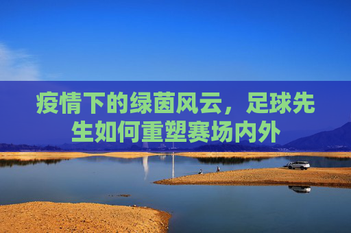 疫情下的绿茵风云,足球先生如何重塑赛场内外