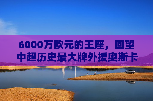 6000万欧元的王座,回望中超历史最大牌外援奥斯卡的蓝血生涯