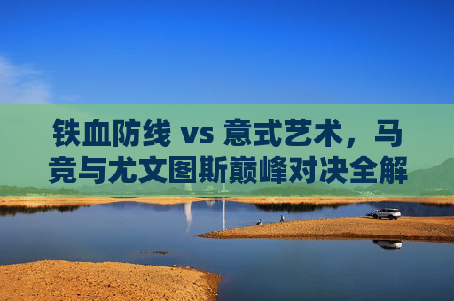 铁血防线 vs 意式艺术,马竞与尤文图斯巅峰对决全解析