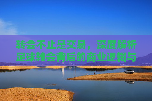 转会不止是交易,深度解析足球转会背后的商业逻辑与运作差异
