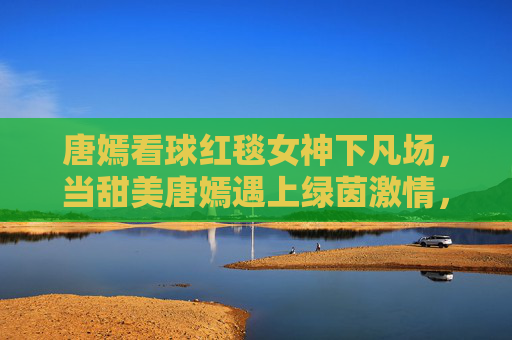 唐嫣看球红毯女神下凡场，当甜美唐嫣遇上绿茵激情，这波反差萌太吸睛