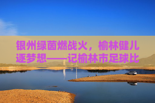 银州绿茵燃战火,榆林健儿逐梦想——记榆林市足球比赛盛况