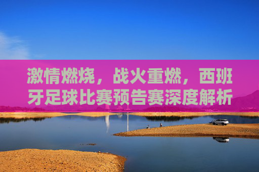 激情燃烧,战火重燃,西班牙足球比赛预告赛深度解析