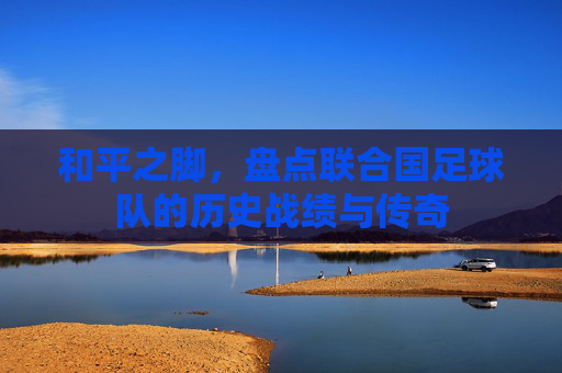 和平之脚,盘点联合国足球队的历史战绩与传奇