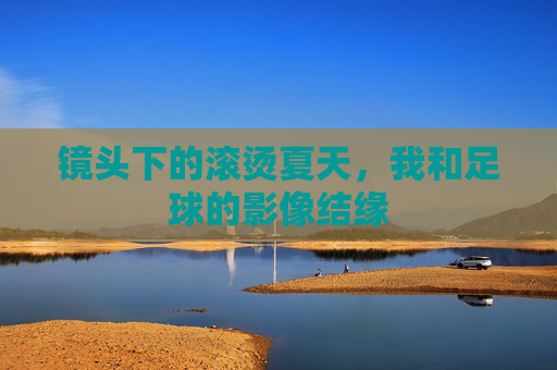 镜头下的滚烫夏天,我和足球的影像结缘