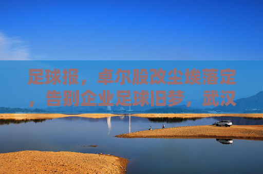足球报,卓尔股改尘埃落定,告别企业足球旧梦,武汉足球迎来国资护航新纪元