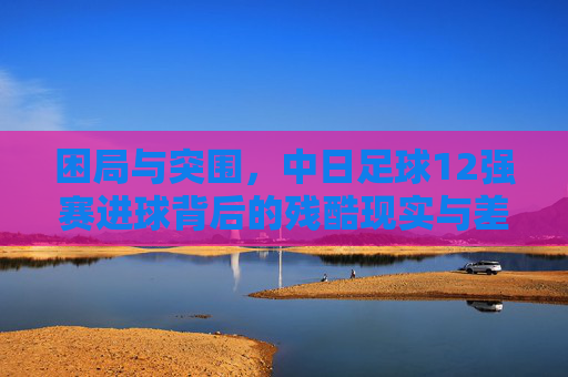 困局与突围,中日足球12强赛进球背后的残酷现实与差距