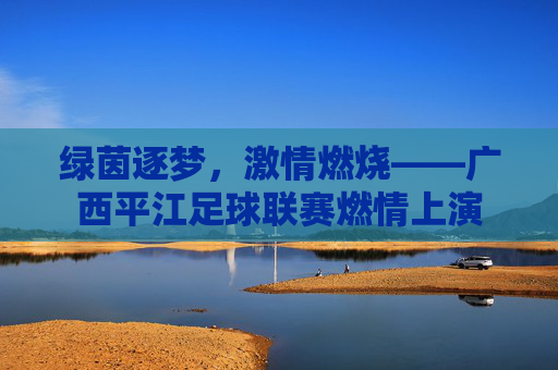 绿茵逐梦,激情燃烧——广西平江足球联赛燃情上演