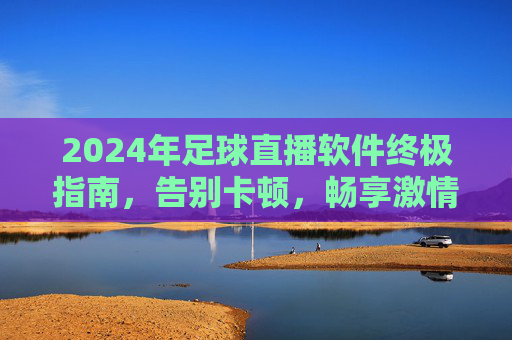 2024年足球直播软件终极指南,告别卡顿,畅享激情