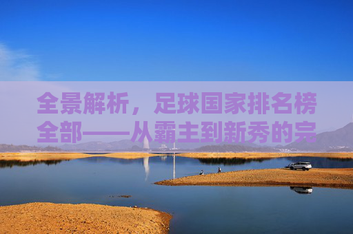 全景解析,足球国家排名榜全部——从霸主到新秀的完整版图