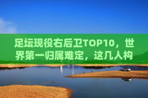 足坛现役右后卫TOP10,世界第一归属难定,这几人构筑了时代的防线