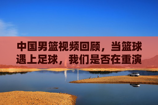 中国男篮视频回顾,当篮球遇上足球,我们是否在重演五大球的悲情剧本?
