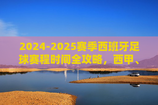 2024-2025赛季西班牙足球赛程时间全攻略，西甲、国王杯与国家队赛事指南