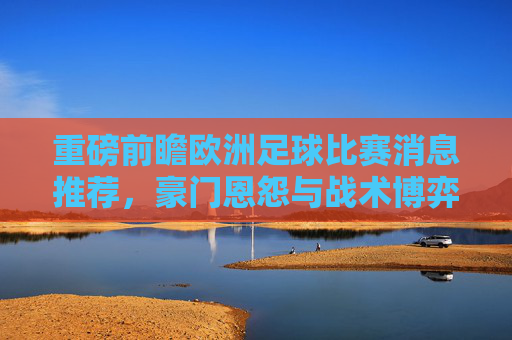 重磅前瞻欧洲足球比赛消息推荐，豪门恩怨与战术博弈深度解析
