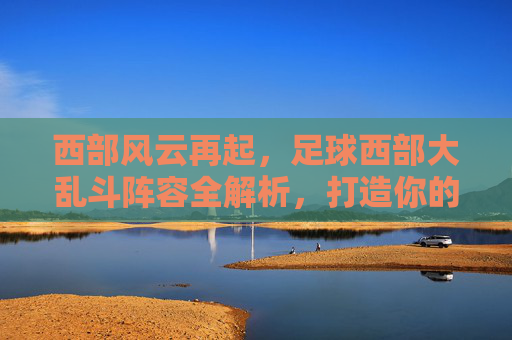 西部风云再起，足球西部大乱斗阵容全解析，打造你的无敌梦之队