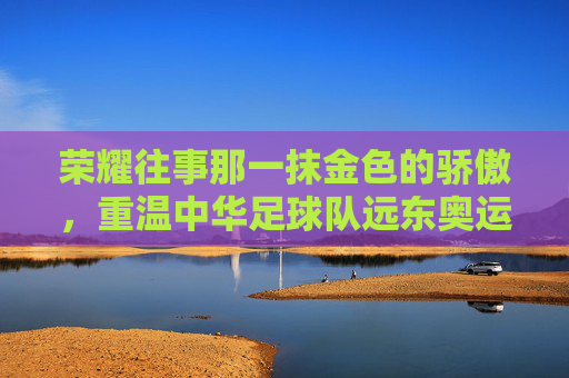 荣耀往事那一抹金色的骄傲,重温中华足球队远东奥运会足球冠军的辉煌岁月