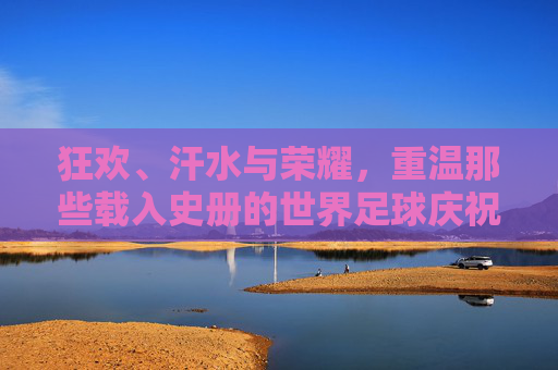 狂欢、汗水与荣耀，重温那些载入史册的世界足球庆祝瞬间视频