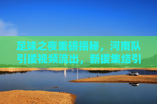 足球之夜重磅揭秘,河南队引援视频流出,新援集结引爆中原足球热浪