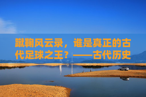 蹴鞠风云录，谁是真正的古代足球之王？——古代历史足球明星TOP 10