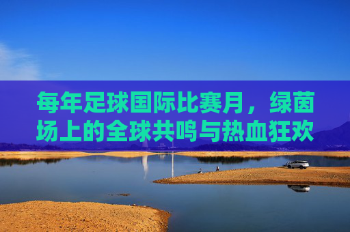 每年足球国际比赛月,绿茵场上的全球共鸣与热血狂欢