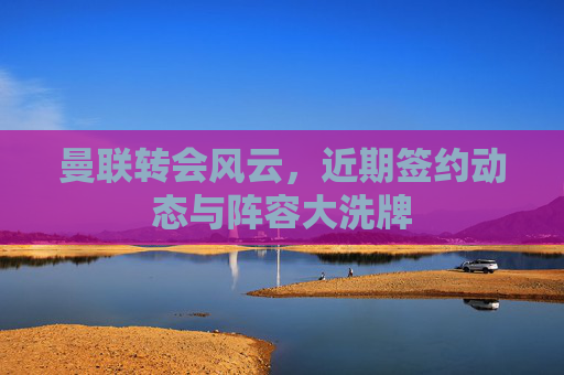 曼联转会风云，近期签约动态与阵容大洗牌