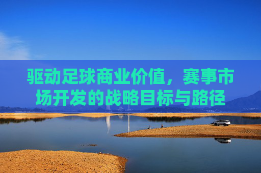驱动足球商业价值，赛事市场开发的战略目标与路径