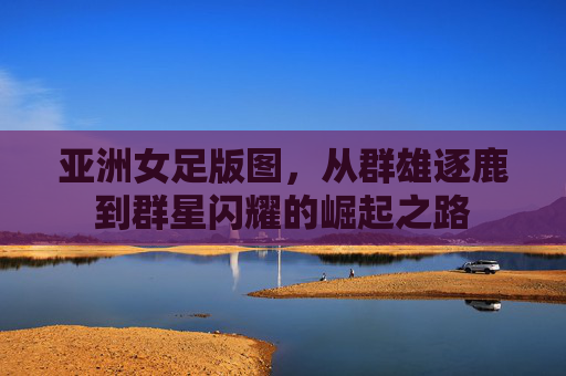 亚洲女足版图,从群雄逐鹿到群星闪耀的崛起之路