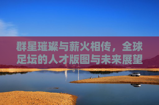 群星璀璨与薪火相传,全球足坛的人才版图与未来展望