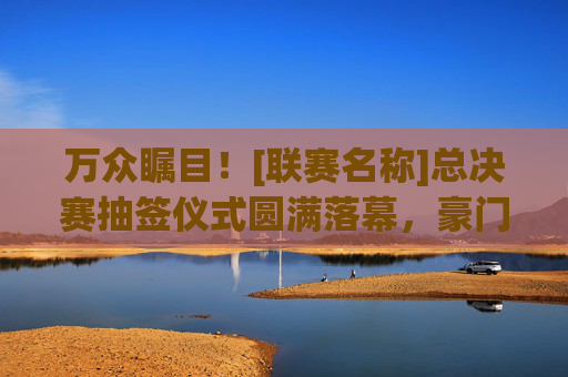万众瞩目！[联赛名称]总决赛抽签仪式圆满落幕，豪门对决与黑马逆袭齐飞