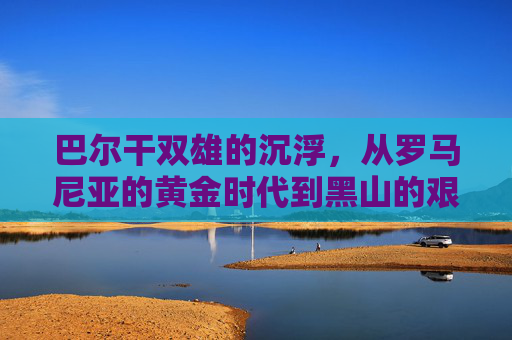 巴尔干双雄的沉浮,从罗马尼亚的黄金时代到黑山的艰难重建