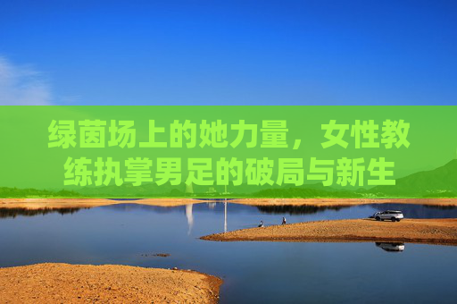 绿茵场上的她力量,女性教练执掌男足的破局与新生