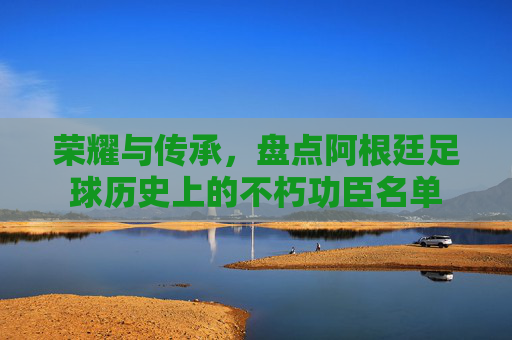 荣耀与传承,盘点阿根廷足球历史上的不朽功臣名单