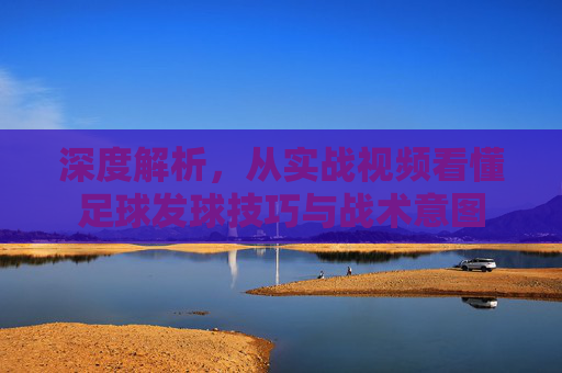 深度解析,从实战视频看懂足球发球技巧与战术意图