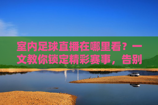 室内足球直播在哪里看?一文教你锁定精彩赛事,告别找片难