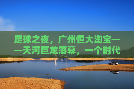 足球之夜,广州恒大淘宝——天河巨龙落幕,一个时代的余温与回响