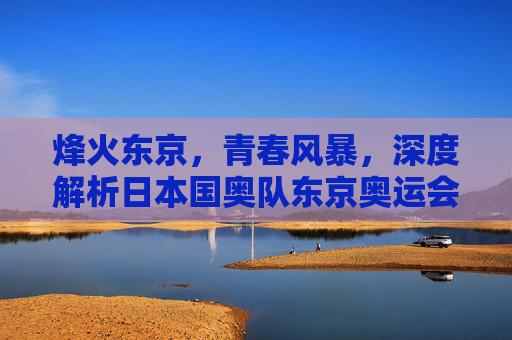 烽火东京,青春风暴,深度解析日本国奥队东京奥运会名单与征程