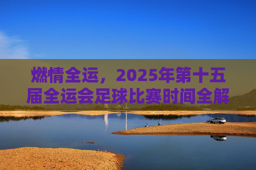 燃情全运,2025年第十五届全运会足球比赛时间全解析与观赛指南