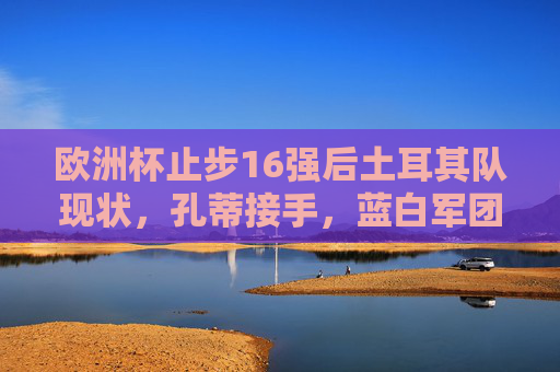 欧洲杯止步16强后土耳其队现状,孔蒂接手,蓝白军团能否重回巅峰?