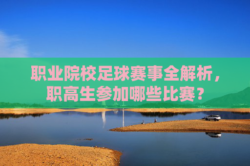 职业院校足球赛事全解析，职高生参加哪些比赛？
