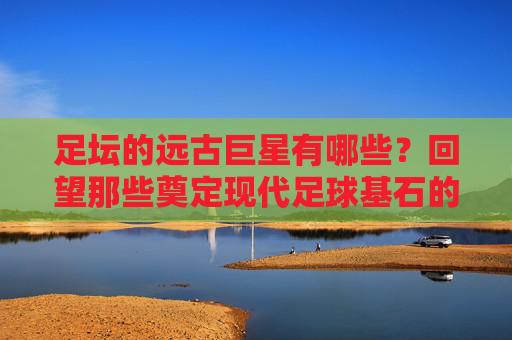 足坛的远古巨星有哪些?回望那些奠定现代足球基石的传奇身影