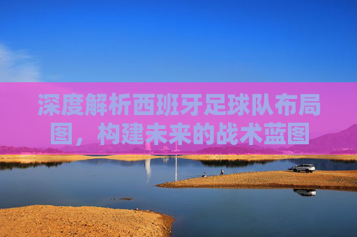 深度解析西班牙足球队布局图,构建未来的战术蓝图