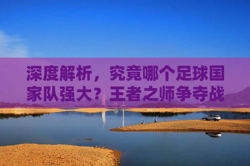深度解析,究竟哪个足球国家队强大?王者之师争夺战