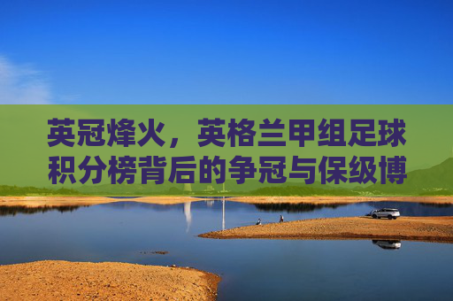 英冠烽火,英格兰甲组足球积分榜背后的争冠与保级博弈